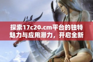 探索17c20.cm平台的独特魅力与应用潜力，开启全新网络体验