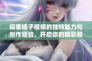 探索橘子视频的独特魅力与创作经验，开启你的精彩视频之旅