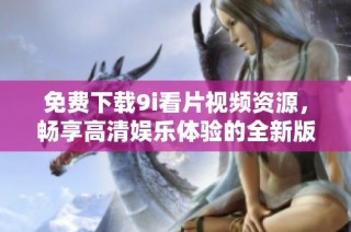 免费下载9i看片视频资源，畅享高清娱乐体验的全新版本