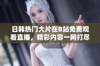日韩热门大片在B站免费观看直播，精彩内容一网打尽！