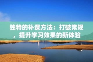 独特的补课方法：打破常规，提升学习效果的新体验