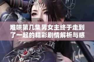 难哄第几集男女主终于走到了一起的精彩剧情解析与感情发展