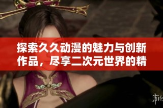 探索久久动漫的魅力与创新作品，尽享二次元世界的精彩纷呈