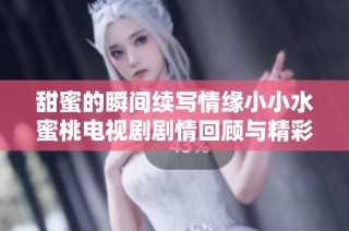 甜蜜的瞬间续写情缘小小水蜜桃电视剧剧情回顾与精彩分析