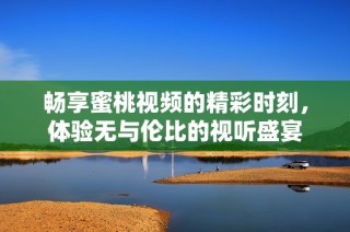 畅享蜜桃视频的精彩时刻，体验无与伦比的视听盛宴