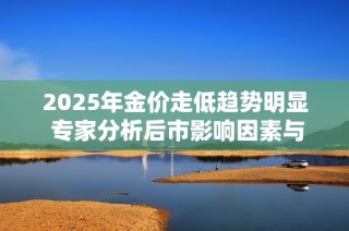2025年金价走低趋势明显 专家分析后市影响因素与投资建议