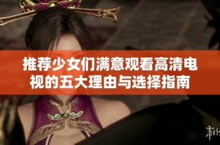 推荐少女们满意观看高清电视的五大理由与选择指南