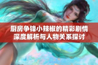 厨房争锋小辣椒的精彩剧情深度解析与人物关系探讨