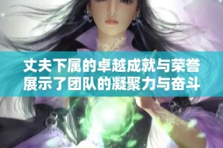 丈夫下属的卓越成就与荣誉展示了团队的凝聚力与奋斗精神