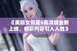 《美丽女邻居5高清版全新上线，精彩内容引人入胜》