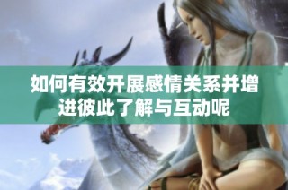 如何有效开展感情关系并增进彼此了解与互动呢