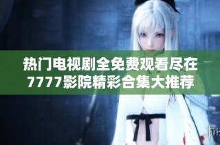 热门电视剧全免费观看尽在7777影院精彩合集大推荐