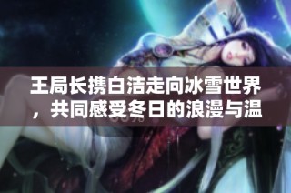 王局长携白洁走向冰雪世界，共同感受冬日的浪漫与温暖