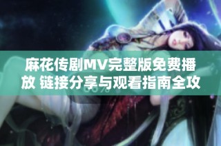 麻花传剧MV完整版免费播放 链接分享与观看指南全攻略