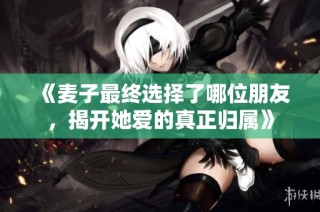 《麦子最终选择了哪位朋友，揭开她爱的真正归属》