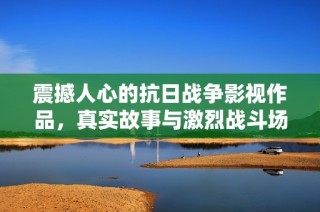 震撼人心的抗日战争影视作品，真实故事与激烈战斗场景相结合