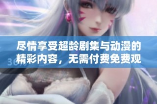 尽情享受超龄剧集与动漫的精彩内容，无需付费免费观看