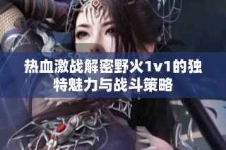热血激战解密野火1v1的独特魅力与战斗策略