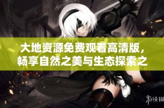 大地资源免费观看高清版，畅享自然之美与生态探索之旅