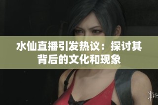 水仙直播引发热议：探讨其背后的文化和现象