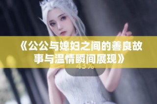 《公公与媳妇之间的善良故事与温情瞬间展现》