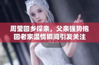 周莹回乡探亲，父亲强势抱回老家温情瞬间引发关注
