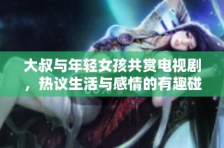 大叔与年轻女孩共赏电视剧，热议生活与感情的有趣碰撞与思考