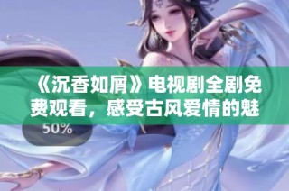 《沉香如屑》电视剧全剧免费观看，感受古风爱情的魅力与精彩剧情
