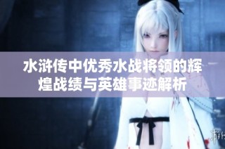水浒传中优秀水战将领的辉煌战绩与英雄事迹解析