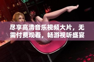 尽享高清音乐视频大片，无需付费观看，畅游视听盛宴
