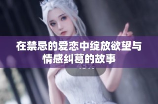 在禁忌的爱恋中绽放欲望与情感纠葛的故事