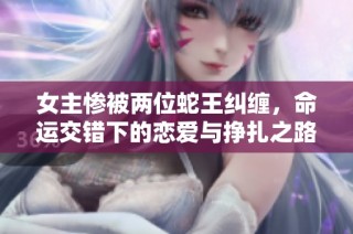 女主惨被两位蛇王纠缠，命运交错下的恋爱与挣扎之路