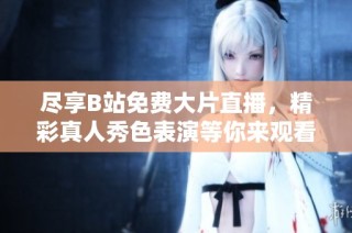 尽享B站免费大片直播，精彩真人秀色表演等你来观看！