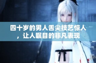 四十岁的男人舌尖技艺惊人，让人瞩目的非凡表现