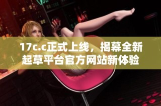 17c.c正式上线，揭幕全新起草平台官方网站新体验
