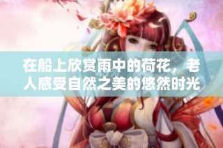 在船上欣赏雨中的荷花，老人感受自然之美的悠然时光