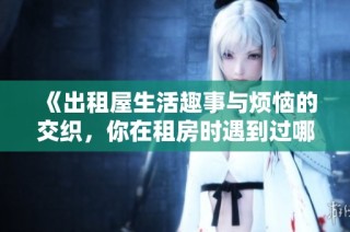 《出租屋生活趣事与烦恼的交织，你在租房时遇到过哪些难忘经历》