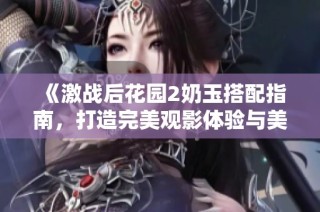《激战后花园2奶玉搭配指南，打造完美观影体验与美食享受》