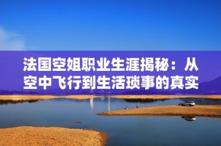 法国空姐职业生涯揭秘：从空中飞行到生活琐事的真实故事