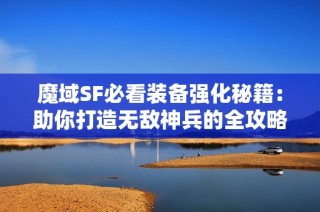 魔域SF必看装备强化秘籍：助你打造无敌神兵的全攻略