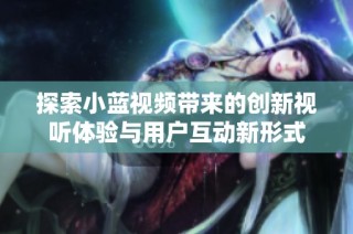 探索小蓝视频带来的创新视听体验与用户互动新形式