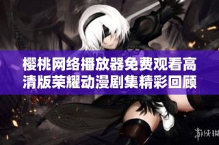 樱桃网络播放器免费观看高清版荣耀动漫剧集精彩回顾与分析