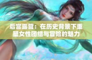 后宫露营：在历史背景下重塑女性团结与冒险的魅力