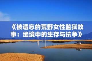 《被遗忘的荒野女性监狱故事：绝境中的生存与抗争》