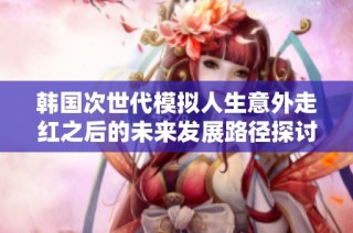韩国次世代模拟人生意外走红之后的未来发展路径探讨
