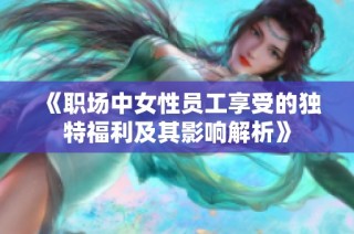 《职场中女性员工享受的独特福利及其影响解析》