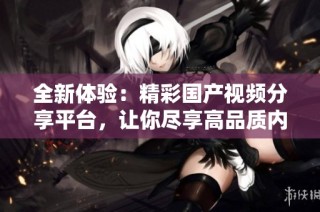 全新体验：精彩国产视频分享平台，让你尽享高品质内容