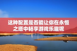这种配置是否能让你在永恒之塔中畅享游戏乐趣呢