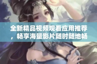 全新精品视频观看应用推荐，畅享海量影片随时随地畅看