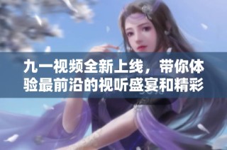 九一视频全新上线，带你体验最前沿的视听盛宴和精彩内容